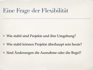 Eine Frage der Flexibilität
✤ Wie stabil sind Projekte und ihre Umgebung?
✤ Wie stabil können Projekte überhaupt sein heute?
✤ Sind Änderungen die Ausnahme oder die Regel?
 