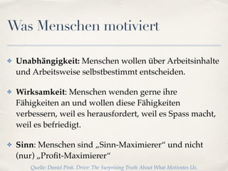 Was Menschen motiviert
✤ Unabhängigkeit: Menschen wollen über Arbeitsinhalte
und Arbeitsweise selbstbestimmt entscheiden.
✤ Wirksamkeit: Menschen wenden gerne ihre
Fähigkeiten an und wollen diese Fähigkeiten
verbessern, weil es herausfordert, weil es Spass macht,
weil es befriedigt.
✤ Sinn: Menschen sind „Sinn-Maximierer“ und nicht
(nur) „Proﬁt-Maximierer“
Quelle: Daniel Pink. Drive: The Surprising Truth About What Motivates Us.
 