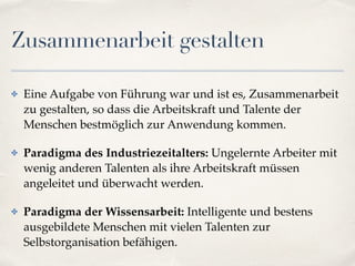 Zusammenarbeit gestalten
✤ Eine Aufgabe von Führung war und ist es, Zusammenarbeit
zu gestalten, so dass die Arbeitskraft und Talente der
Menschen bestmöglich zur Anwendung kommen.
✤ Paradigma des Industriezeitalters: Ungelernte Arbeiter mit
wenig anderen Talenten als ihre Arbeitskraft müssen
angeleitet und überwacht werden.
✤ Paradigma der Wissensarbeit: Intelligente und bestens
ausgebildete Menschen mit vielen Talenten zur
Selbstorganisation befähigen.
 