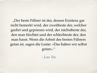 „Der beste Führer ist der, dessen Existenz gar
nicht bemerkt wird, der zweitbeste der, welcher
geehrt und gepriesen wird, der nächstbeste der,
den man fürchtet und der schlechteste der, den
man hasst. Wenn die Arbeit des besten Führers
getan ist, sagen die Leute: »Das haben wir selbst
getan«.“
– Lao Tse
 