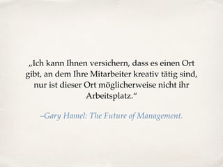 „Ich kann Ihnen versichern, dass es einen Ort
gibt, an dem Ihre Mitarbeiter kreativ tätig sind,
nur ist dieser Ort möglicherweise nicht ihr
Arbeitsplatz.“
–Gary Hamel: The Future of Management.
 