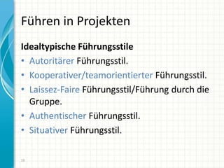 Führen in Projekten
Idealtypische Führungsstile
• Autoritärer Führungsstil.
• Kooperativer/teamorientierter Führungsstil.
• Laissez-Faire Führungsstil/Führung durch die
Gruppe.
• Authentischer Führungsstil.
• Situativer Führungsstil.
10
 