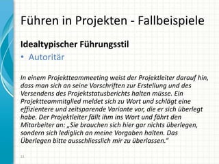 Führen in Projekten - Fallbeispiele
Idealtypischer Führungsstil
• Autoritär
In einem Projektteammeeting weist der Projektleiter darauf hin,
dass man sich an seine Vorschriften zur Erstellung und des
Versendens des Projektstatusberichts halten müsse. Ein
Projektteammitglied meldet sich zu Wort und schlägt eine
effizientere und zeitsparende Variante vor, die er sich überlegt
habe. Der Projektleiter fällt ihm ins Wort und fährt den
Mitarbeiter an: „Sie brauchen sich hier gar nichts überlegen,
sondern sich lediglich an meine Vorgaben halten. Das
Überlegen bitte ausschliesslich mir zu überlassen.“
13
 