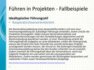 Führen in Projekten - Fallbeispiele
Idealtypischer Führungsstil
• Kooperativ/teamorientiertert
Die Konstruktionsabteilung eines Automobilherstellers soll eine neue
Innenraumgestaltung für zukünftige Fahrzeuge entwerfen, testen und für die
Produktion freizugeben. Dabei müssen Konstruktionsdetails und
Bauraumuntersuchungen mit den Fachabteilungen abgestimmt und die
Mustererprobung koordiniert werden. In einer Teamsitzung verteilt die
Führungskraft die Aufgaben an seine Mitarbeiter, erklärt die Hintergründe,
warum das Projekt eine hohe Priorität hat und alle bisherigen Projekte
zurückgestellt werden müssen. Der Grund ist: Die bisherigen Entwürfe der
Innenraumausstattung kamen bei den Kunden schlechter an als erwartet.
Zudem sammelt die Führungskraft Ideen der Konstrukteure, weist auf
mögliche Probleme hin und notiert sich die Lösungsansätze von
Mitarbeitern. Zudem werden gemeinsam die Zeitvorgaben besprochen und
realistische Fristen sowie Verantwortlichkeiten festgelegt.
Quelle: http://www.management-jobs.stepstone.de/content/de/de/b2c_Fuhrungsstile_Richtig_fuhren.cfm
14
 