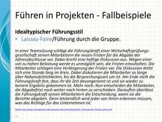 Führen in Projekten - Fallbeispiele
Idealtypischer Führungsstil
• Laissez-Faire/Führung durch die Gruppe.
In einer Teamsitzung schlägt die Führungskraft einer Wirtschaftsprüfungs-
gesellschaft seinen Mitarbeitern die neuen Fristen für die Abgabe der
Jahresabschlusse vor. Dabei bricht eine heftige Diskussion aus. Wegen einer
viel zu hohen Belastung werde es unmöglich sein, die Fristen einzuhalten. Die
Mitarbeiter schlagen eine Verlängerung der Fristen vor. Die Diskussion dreht
sich eine Stunde lang im Kreis. Dabei diskutieren die Mitarbeiter so lange
über Nebensächlichkeiten, bis die Besprechungszeit um ist. Am Ende stellt die
Führungskraft fest, dass ihr die Zeit davongerannt ist und sie wieder zu
keinem Ergebnis gekommen ist. Mehr noch: Nun entscheiden die Mitarbeiter,
die Abgabefrist noch weiter nach hinten zu verschieben. Daraufhin überlässt
die Führungskraft seinen Mitarbeitern die Entscheidung, wann sie die
Berichte abgeben. Denn letztendlich wird jeder von ihnen erkennen müssen,
was das Richtige für das Unternehmen ist.
Quelle: http://www.management-jobs.stepstone.de/content/de/de/b2c_Fuhrungsstile_Richtig_fuhren.cfm
15
 
