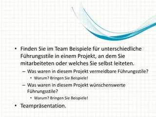• Finden Sie im Team Beispiele für unterschiedliche
Führungsstile in einem Projekt, an dem Sie
mitarbeiteten oder welches Sie selbst leiteten.
– Was waren in diesem Projekt vermeidbare Führungsstile?
• Warum? Bringen Sie Beispiele!
– Was waren in diesem Projekt wünschenswerte
Führungsstile?
• Warum? Bringen Sie Beispiele!
• Teampräsentation.
 