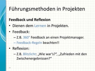 Führungsmethoden in Projekten
Feedback und Reflexion
• Dienen dem Lernen in Projekten.
• Feedback:
– Z.B. 360° Feedback an einen Projektmanager.
– Feedback-Regeln beachten!!
• Reflexion:
– Z.B. Blitzlicht: „Wie war‘s?“, „Zufrieden mit den
Zwischenergebnissen?“
18
 