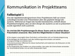 Kommunikation in Projektteams
22
Fallbeispiel 1
Eine der Applikationsdesignerinnen ihres Projektteams hält vor einem
zukünftigen Kunden eine Präsentation über das geplante Design des
Systems. Während sie Fragen des Kunden beantwortet, enthüllt dieses
Projektteammitglied, dass sie dem Design des Systems so wie es präsentiert
wurde eigentlich nicht zustimmt.
Sie sind der/die Projektmanager/in dieses Teams und sie sind bei dieser
Präsentation anwesend. Was sind ihre Möglichkeiten in dieser Situation?
A) Sie stoppen unverzüglich diese Technikerin und bemühen sich um Schadensbegrenzung.
B) Sie befragen die Technikerin nach den Auffassungsunterschieden und welche
Lösungsvorschläge sie anbieten kann.
C) Sie kommunizieren Offenheit für diesen Sachverhalt und moderieren die Diskussion um die
Angelegenheit zu lösen.
D) Sie wiederholen das Problem um sicherzustellen, dass jeder die Unterschiede verstanden
hat. Anschließend fordern sie von allen Anwesenden Input.
Quelle: http://wwwai.wu-wien.ac.at/~koch/courses/wuw/archive/inf-sem-ss-01/lauer/pmknowhow/Seminararbeit.PDF
 