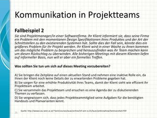 Kommunikation in Projektteams
23
Fallbeispiel 2
Sie sind Projektmanager/in einer Softwarefirma. Ihr Klient informiert sie, dass seine Firma
ein Problem mit den momentanen Design Spezifikationen ihres Produktes und der Art der
Schnittstellen zu den existierenden Systemen hat. Sollte dies der Fall sein, könnte dies ein
größeres Problem für ihr Projekt werden. Ihr Klient wird in einer Woche zu ihnen kommen
um das mögliche Problem zu besprechen und herauszufinden was ihr Team machen kann
um diesen Rückschlag zu überwinden. Alle bisherigen Meetings mit diesem Klienten liefen
auf informeller Basis, nun will er aber ein formelles Treffen.
Was sollten Sie tun um sich auf dieses Meeting vorzubereiten?
A) Sie bringen die Zeitpläne auf einen aktuellen Stand und nehmen eine inaktive Rolle ein, da
ihnen der Klient noch keine Details der zu erwartenden Probleme gegeben hat.
B) Sie sorgen für eine erhöhte Produktivität ihres Teams, damit der Klient sieht wie effizient ihr
Projektteam arbeitet.
C) Sie versammeln das Projektteam und ersuchen es eine Agenda der zu diskutierenden
Themen zu verfassen.
D) Sie vergewissern sich, dass jedes Projektteammitglied seine Aufgaben für die benötigten
Handouts und Planvarianten kennt.
Quelle: http://wwwai.wu-wien.ac.at/~koch/courses/wuw/archive/inf-sem-ss-01/lauer/pmknowhow/Seminararbeit.PDF
 