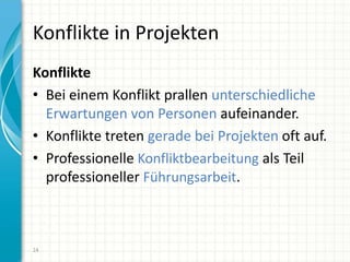 Konflikte in Projekten
Konflikte
• Bei einem Konflikt prallen unterschiedliche
Erwartungen von Personen aufeinander.
• Konflikte treten gerade bei Projekten oft auf.
• Professionelle Konfliktbearbeitung als Teil
professioneller Führungsarbeit.
24
 
