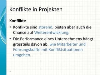 Konflikte in Projekten
Konflikte
• Konflikte sind störend, bieten aber auch die
Chance auf Weiterentwicklung.
• Die Performance eines Unternehmens hängt
grossteils davon ab, wie Mitarbeiter und
Führungskräfte mit Konfliktsituationen
umgehen.
25
 