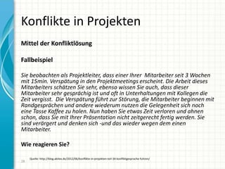 Konflikte in Projekten
Mittel der Konfliktlösung
Fallbeispiel
Sie beobachten als Projektleiter, dass einer Ihrer Mitarbeiter seit 3 Wochen
mit 15min. Verspätung in den Projektmeetings erscheint. Die Arbeit dieses
Mitarbeiters schätzen Sie sehr, ebenso wissen Sie auch, dass dieser
Mitarbeiter sehr gesprächig ist und oft in Unterhaltungen mit Kollegen die
Zeit vergisst. Die Verspätung führt zur Störung, die Mitarbeiter beginnen mit
Randgesprächen und andere wiederum nutzen die Gelegenheit sich noch
eine Tasse Kaffee zu holen. Nun haben Sie etwas Zeit verloren und ahnen
schon, dass Sie mit Ihrer Präsentation nicht zeitgerecht fertig werden. Sie
sind verärgert und denken sich -und das wieder wegen dem einen
Mitarbeiter.
Wie reagieren Sie?
28
Quelle: http://blog.abilex.de/2012/06/konflikte-in-projekten-teil-34-konfliktgesprache-fuhren/
 