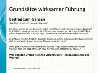 Grundsätze wirksamer Führung
Beitrag zum Ganzen
„Die Geschichte von den drei Maurern“
Ein Mann kommt an eine Baustelle, auf der drei Männer sehr fleissig arbeiten. Äusserlich
ist kein Unterschied zu erkennen. Er geht zum ersten und fragt: „Was tun Sie da?“ Dieser
schaut ihn ganz verdutzt an und sagt: „Ich verdiene mir hier meinen Lebensunterhalt“.
Er geht zum zweiten, fragt ihn dasselbe. Dieser schaut ihn mit glänzenden Augen sichtbar
stolz an und sagt: „Ich bin der beste Maurer im ganzen Land“.
Dann geht er zum dritten und stellt ihm dieselbe Frage. Dieser denkt einen kurzen
Moment nach und sagt dann: „Ich helfe hier mit, eine Kathetrale zu bauen…“.
Wer von den Dreien ist eine Führungskraft – im besten Sinne des
Wortes?
3
Quelle: Fredmund Malik, „Führen, Leisten, Leben“
 
