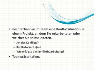 • Besprechen Sie im Team eine Konfliktsituation in
einem Projekt, an dem Sie mitarbeiteten oder
welches Sie selbst leiteten.
– Art des Konflikts?
– Konfliktursache(n)?
– Wie erfolgte die Konfliktbearbeitung?
• Teampräsentation.
 