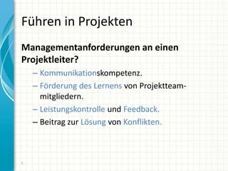 Führen in Projekten
Managementanforderungen an einen
Projektleiter?
– Kommunikationskompetenz.
– Förderung des Lernens von Projektteam-
mitgliedern.
– Leistungskontrolle und Feedback.
– Beitrag zur Lösung von Konflikten.
5
 