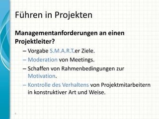 Führen in Projekten
Managementanforderungen an einen
Projektleiter?
– Vorgabe S.M.A.R.T.er Ziele.
– Moderation von Meetings.
– Schaffen von Rahmenbedingungen zur
Motivation.
– Kontrolle des Verhaltens von Projektmitarbeitern
in konstruktiver Art und Weise.
6
 