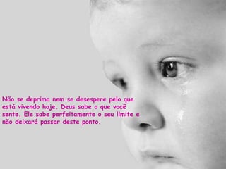 Não se deprima nem se desespere pelo que está vivendo hoje. Deus sabe o que você sente. Ele sabe perfeitamente o seu limite e não deixará passar deste ponto. 