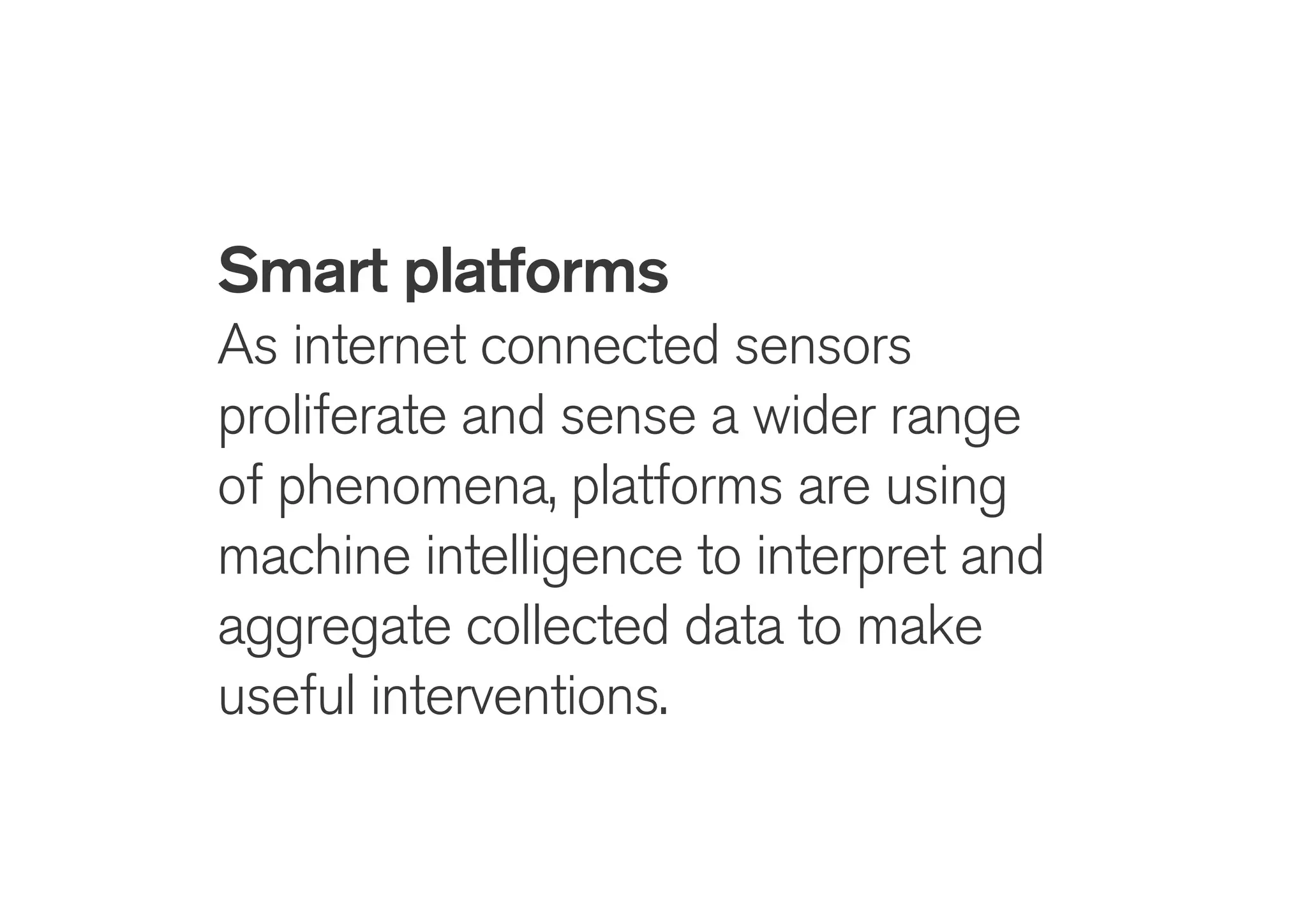 !
Smart platforms
As internet connected sensors
proliferate and sense a wider range
of phenomena, platforms are using
machine intelligence to interpret and
aggregate collected data to make
useful interventions.
 
