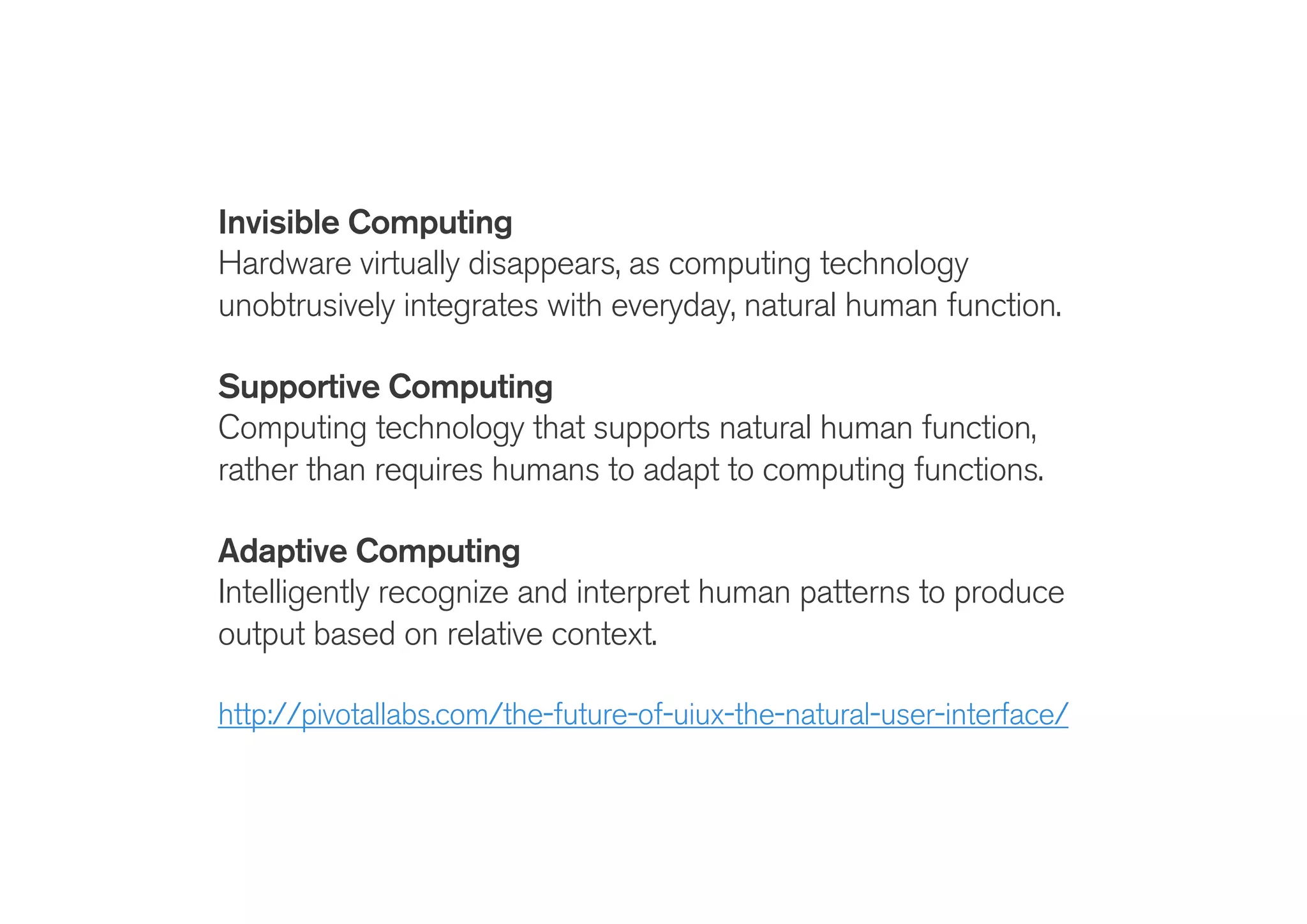 !
Invisible Computing
Hardware virtually disappears, as computing technology
unobtrusively integrates with everyday, natural human function.
!
Supportive Computing
Computing technology that supports natural human function,
rather than requires humans to adapt to computing functions.
Adaptive Computing
Intelligently recognize and interpret human patterns to produce
output based on relative context.
!
http://pivotallabs.com/the-future-of-uiux-the-natural-user-interface/
 