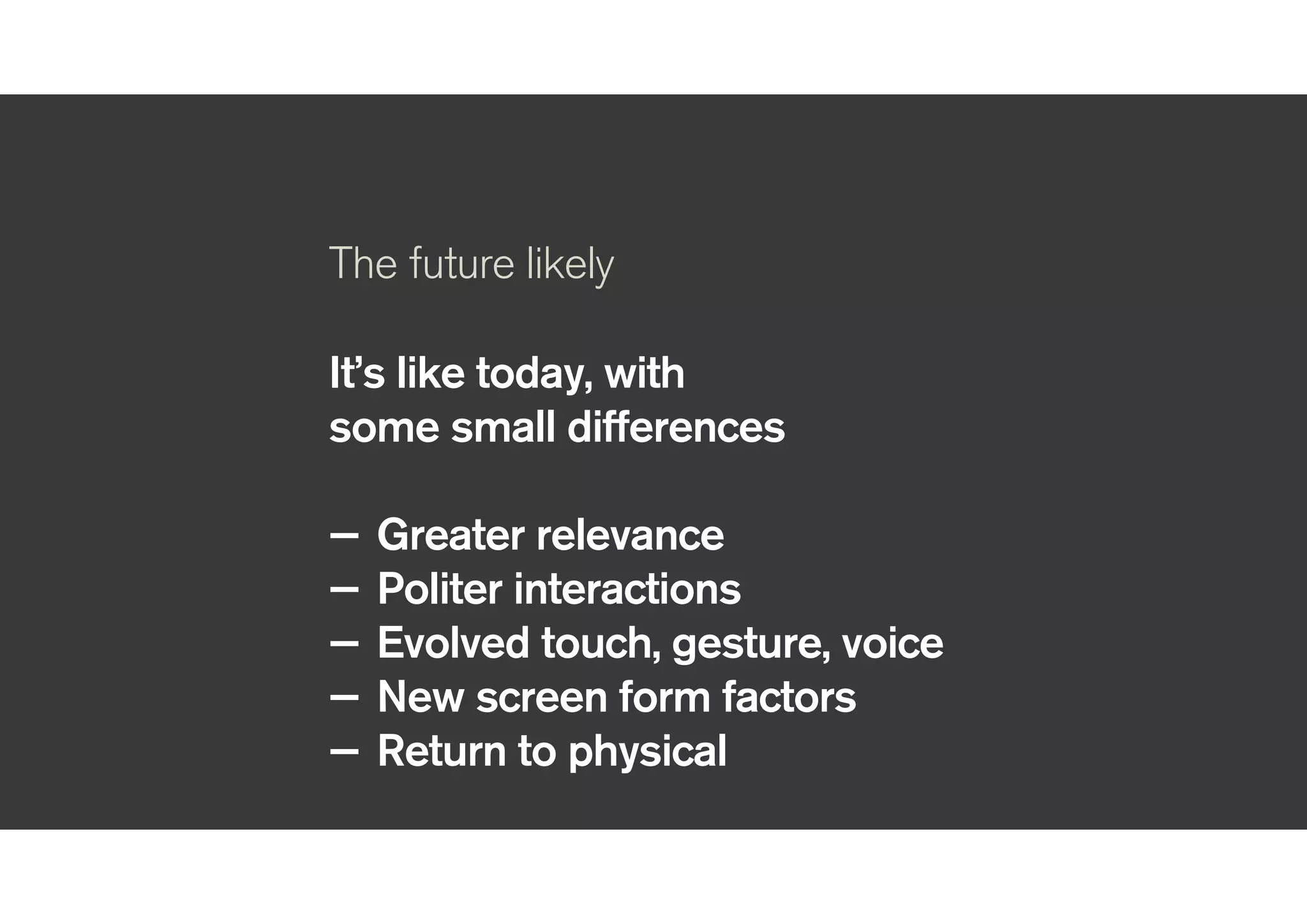!
The future likely
!
It’s like today, with
some small differences
!
— Greater relevance
— Politer interactions
— Evolved touch, gesture, voice
— New screen form factors
— Return to physical
!
 