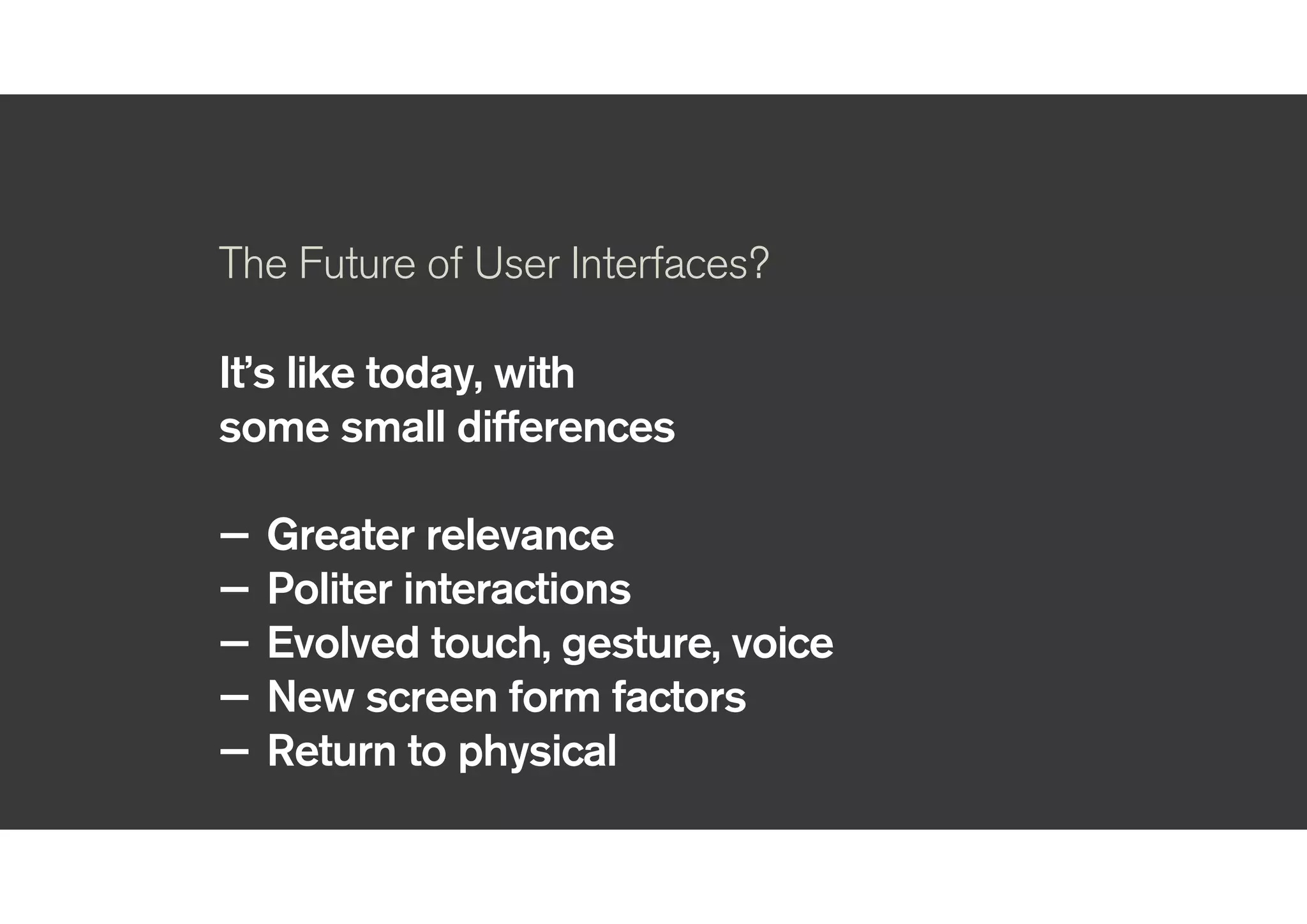 !
The Future of User Interfaces?
!
It’s like today, with
some small differences
!
— Greater relevance
— Politer interactions
— Evolved touch, gesture, voice
— New screen form factors
— Return to physical
!
 