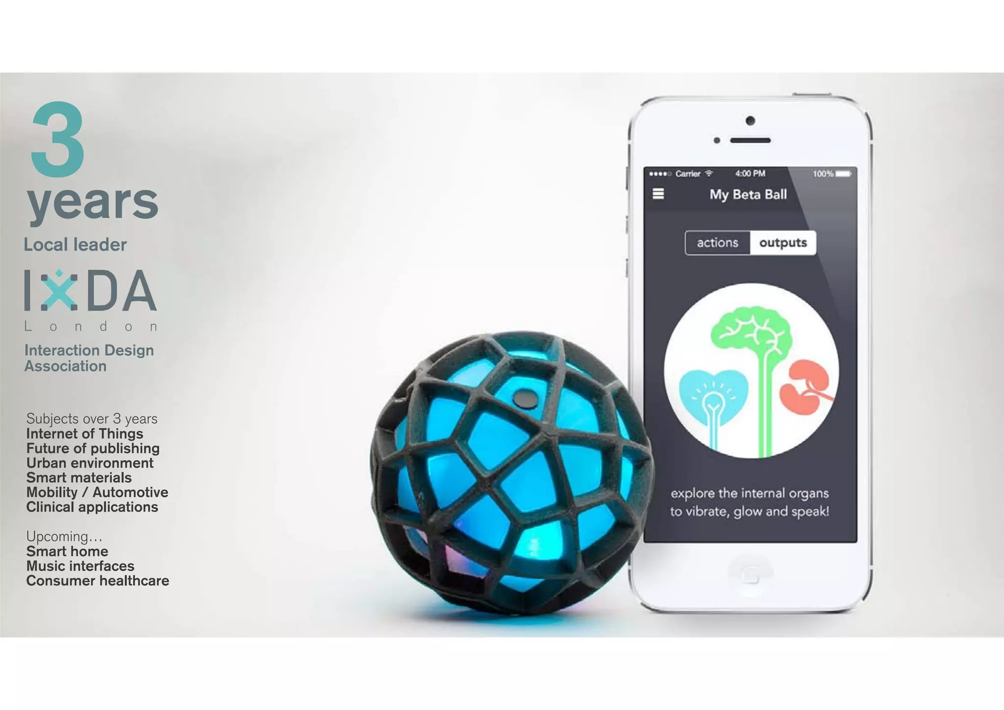 3years
Local leader
Interaction Design
Association
L o n d o n
Subjects over 3 years
Internet of Things
Future of publishing
Urban environment
Smart materials
Mobility / Automotive
Clinical applications
!
Upcoming…
Smart home
Music interfaces
Consumer healthcare
 