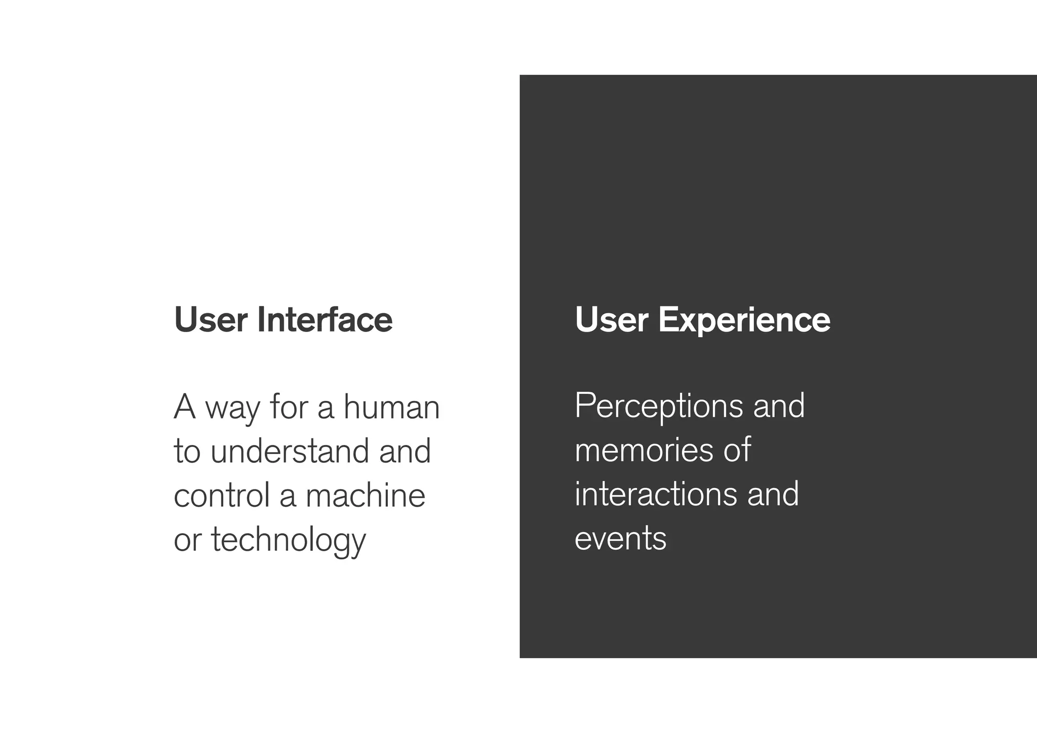 User Interface
!
A way for a human
to understand and
control a machine
or technology
User Experience
!
Perceptions and
memories of
interactions and
events
 