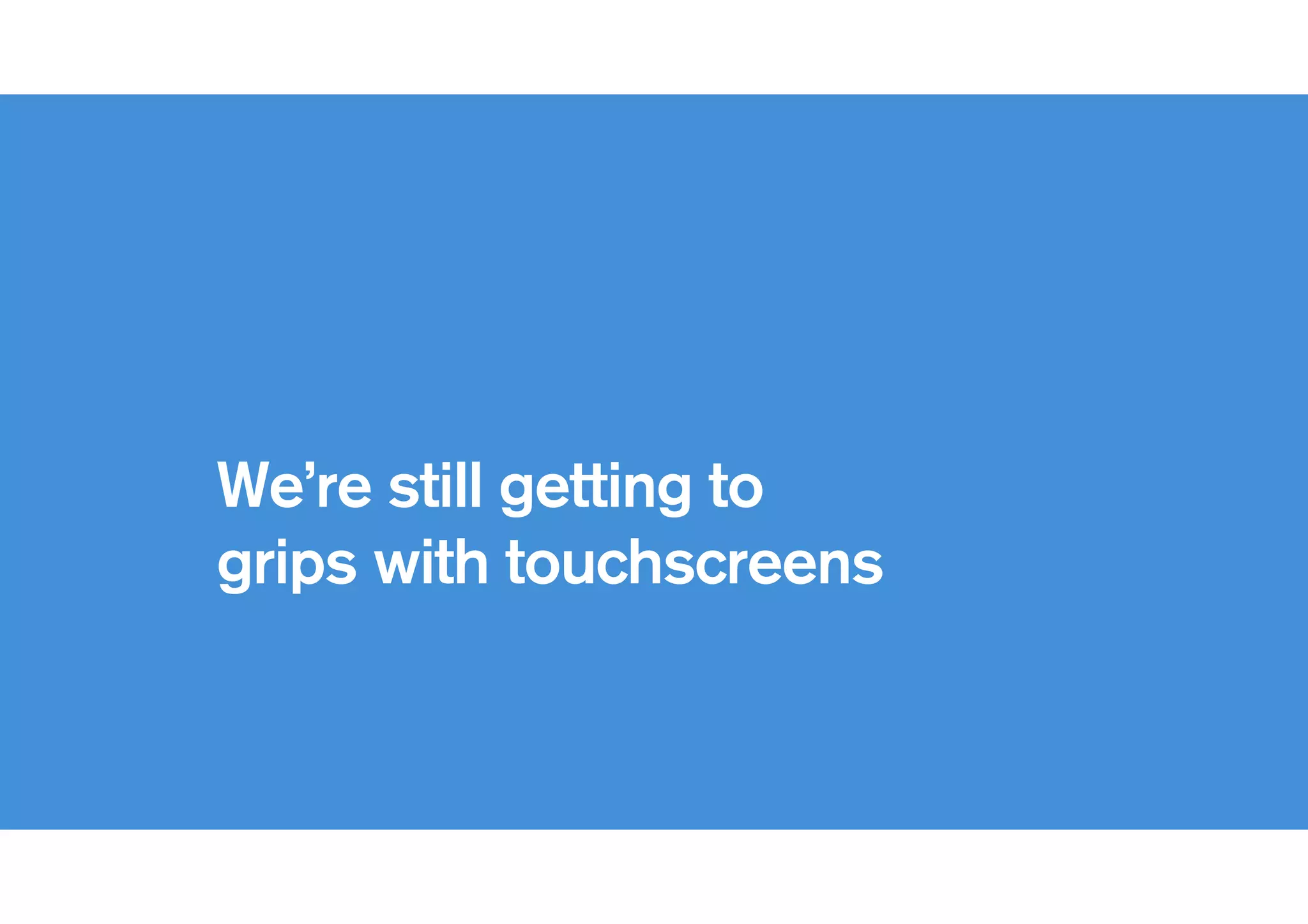 !
We’re still getting to
grips with touchscreens
 