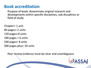 Book accreditation 
Purpose of book: disseminate original research and 
developments within specific disciplines, sub disciplines or 
field of study 
Chapter= 1 unit 
60 pages= 2 units 
120 pages=4 units 
180 pages = 6 units 
240 pages= 8 units 
300 pages plus= 10 units 
Peer review evidence must be clear and unambiguous 
 