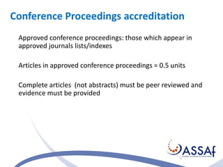 Conference Proceedings accreditation 
Approved conference proceedings: those which appear in 
approved journals lists/indexes 
Articles in approved conference proceedings = 0.5 units 
Complete articles (not abstracts) must be peer reviewed and 
evidence must be provided 
 