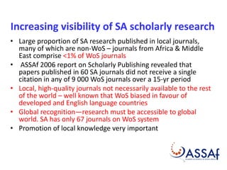 Increasing visibility of SA scholarly research 
• Large proportion of SA research published in local journals, 
many of which are non-WoS – journals from Africa & Middle 
East comprise <1% of WoS journals 
• ASSAf 2006 report on Scholarly Publishing revealed that 
papers published in 60 SA journals did not receive a single 
citation in any of 9 000 WoS journals over a 15-yr period 
• Local, high-quality journals not necessarily available to the rest 
of the world – well known that WoS biased in favour of 
developed and English language countries 
• Global recognition—research must be accessible to global 
world. SA has only 67 journals on WoS system 
• Promotion of local knowledge very important 
 