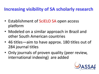 Increasing visibility of SA scholarly research 
• Establishment of SciELO SA open access 
platform 
• Modeled on a similar approach in Brazil and 
other South American countries 
• 46 titles—aim to have approx. 180 titles out of 
284 journal titles 
• Only journals of proven quality (peer review, 
international indexing) are added 
 