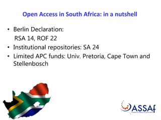 Open Access in South Africa: in a nutshell 
• Berlin Declaration: 
RSA 14, ROF 22 
• Institutional repositories: SA 24 
• Limited APC funds: Univ. Pretoria, Cape Town and 
Stellenbosch 
 