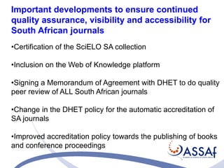Important developments to ensure continued 
quality assurance, visibility and accessibility for 
South African journals 
•Certification of the SciELO SA collection 
•Inclusion on the Web of Knowledge platform 
•Signing a Memorandum of Agreement with DHET to do quality 
peer review of ALL South African journals 
•Change in the DHET policy for the automatic accreditation of 
SA journals 
•Improved accreditation policy towards the publishing of books 
and conference proceedings 
 
