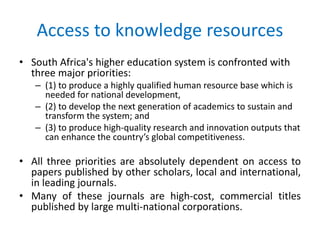 Access to knowledge resources 
• South Africa's higher education system is confronted with 
three major priorities: 
– (1) to produce a highly qualified human resource base which is 
needed for national development, 
– (2) to develop the next generation of academics to sustain and 
transform the system; and 
– (3) to produce high-quality research and innovation outputs that 
can enhance the country’s global competitiveness. 
• All three priorities are absolutely dependent on access to 
papers published by other scholars, local and international, 
in leading journals. 
• Many of these journals are high-cost, commercial titles 
published by large multi-national corporations. 
 