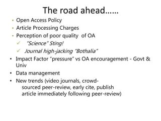 The road ahead…… 
• Open Access Policy 
• Article Processing Charges 
• Perception of poor quality of OA 
 “Science” Sting! 
 Journal high-jacking “Bothalia” 
• Impact Factor “pressure” vs OA encouragement - Govt & 
Univ 
• Data management 
• New trends (video journals, crowd-sourced 
peer-review, early cite, publish 
article immediately following peer-review) 
 