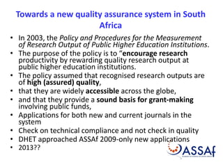 Towards a new quality assurance system in South 
Africa 
• In 2003, the Policy and Procedures for the Measurement 
of Research Output of Public Higher Education Institutions. 
• The purpose of the policy is to “encourage research 
productivity by rewarding quality research output at 
public higher education institutions. 
• The policy assumed that recognised research outputs are 
of high (assured) quality, 
• that they are widely accessible across the globe, 
• and that they provide a sound basis for grant-making 
involving public funds, 
• Applications for both new and current journals in the 
system 
• Check on technical compliance and not check in quality 
• DHET approached ASSAf 2009-only new applications 
• 2013?? 
 