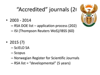 “Accredited” journals (262) 
• 2003 - 2014 
– RSA DOE list – application process (202) 
– ISI (Thompson Reuters WoS)/IBSS (60) 
• 2015 (?) 
– SciELO SA 
– Scopus 
– Norwegian Register for Scientific Journals 
– RSA list = “developmental” (5 years) 
 