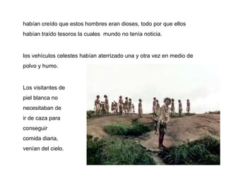 habían creído que estos hombres eran dioses, todo por que ellos
habían traído tesoros la cuales mundo no tenía noticia.


los vehículos celestes habían aterrizado una y otra vez en medio de
polvo y humo.


Los visitantes de
piel blanca no
necesitaban de
ir de caza para
conseguir
comida diaria,
venían del cielo.
 
