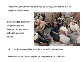 Alrededor del mundo entre los indios de México, América del sur, los
 egipcios y los hindúes.




Existen zagas leyendas y
religiones que nos
informan de astronautas
extraños a nuestro
mundo




 Si no de dioses que visitaron la tierra en vehículos celestes.


Estas noticias de dioses no pueden ser producto de la fantasía.
 