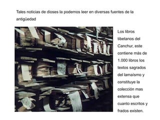 Tales noticias de dioses la podemos leer en diversas fuentes de la
antigüedad


                                                         Los libros
                                                         tibetanos del
                                                         Canchur, este
                                                         contiene más de
                                                         1.000 libros los
                                                         textos sagrados
                                                         del lamaísmo y
                                                         constituye la
                                                         colección mas
                                                         extensa que
                                                         cuanto escritos y
                                                         frados existen.
 
