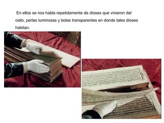 En ellos se nos habla repetidamente de dioses que vinieron del
cielo, perlas luminosas y bolas transparentes en donde tales dioses
habitan.
 