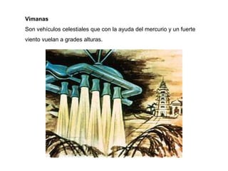 Vimanas
Son vehículos celestiales que con la ayuda del mercurio y un fuerte
viento vuelan a grades alturas.
 