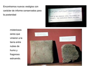 Encontramos nuevos vestigios con
carácter de informe conservados para
la posteridad




      misteriosos
      seres que
      vinieron a la
      tierra entre
      nubes de
      humo y
      fragoroso
      estruendo.
 