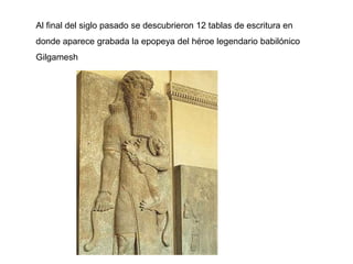 Al final del siglo pasado se descubrieron 12 tablas de escritura en
donde aparece grabada la epopeya del héroe legendario babilónico
Gilgamesh
 