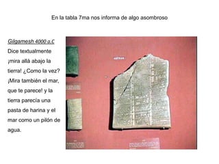 En la tabla 7ma nos informa de algo asombroso



Gilgamesh 4000 a.C
Dice textualmente
¡mira allá abajo la
tierra! ¿Como la vez?
¡Mira también el mar,
que te parece! y la
tierra parecía una
pasta de harina y el
mar como un pilón de
agua.
 