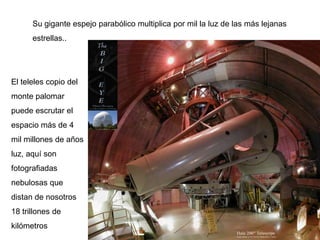 Su gigante espejo parabólico multiplica por mil la luz de las más lejanas
      estrellas..




El teleles copio del
monte palomar
puede escrutar el
espacio más de 4
mil millones de años
luz, aquí son
fotografiadas
nebulosas que
distan de nosotros
18 trillones de
kilómetros
 