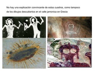 No hay una explicación convincente de estos cuadros, como tampoco
de los dibujos descubiertos en el valle jamonica en Grecia
 