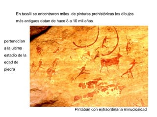 En tassili se encontraron miles de pinturas prehistóricas los dibujos
         más antiguos datan de hace 8 a 10 mil años




pertenecían
a la ultimo
estadio de la
edad de
piedra




                                           Pintaban con extraordinaria minuciosidad
 