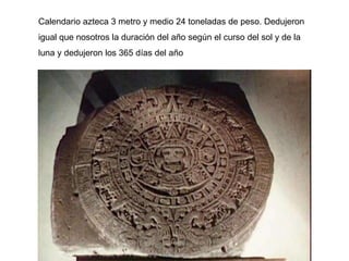 Calendario azteca 3 metro y medio 24 toneladas de peso. Dedujeron
igual que nosotros la duración del año según el curso del sol y de la
luna y dedujeron los 365 días del año
 